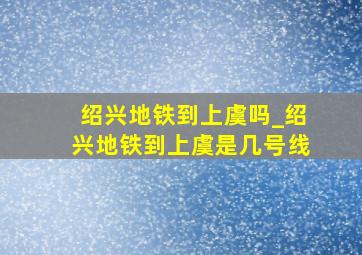 绍兴地铁到上虞吗_绍兴地铁到上虞是几号线