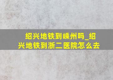 绍兴地铁到嵊州吗_绍兴地铁到浙二医院怎么去