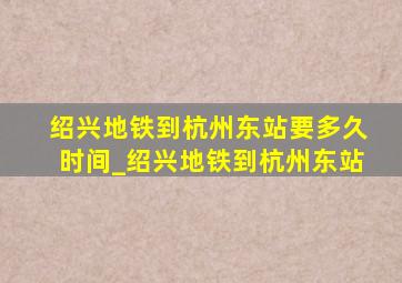 绍兴地铁到杭州东站要多久时间_绍兴地铁到杭州东站