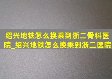 绍兴地铁怎么换乘到浙二骨科医院_绍兴地铁怎么换乘到浙二医院