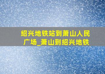 绍兴地铁站到萧山人民广场_萧山到绍兴地铁