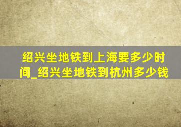 绍兴坐地铁到上海要多少时间_绍兴坐地铁到杭州多少钱