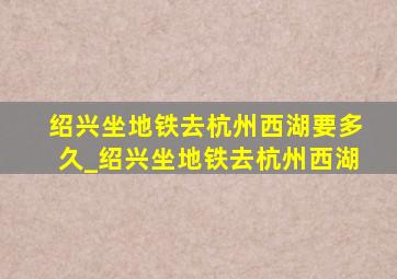 绍兴坐地铁去杭州西湖要多久_绍兴坐地铁去杭州西湖