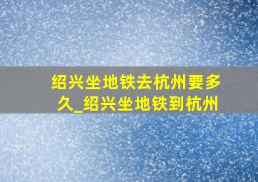 绍兴坐地铁去杭州要多久_绍兴坐地铁到杭州