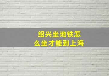 绍兴坐地铁怎么坐才能到上海