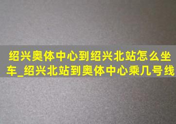 绍兴奥体中心到绍兴北站怎么坐车_绍兴北站到奥体中心乘几号线