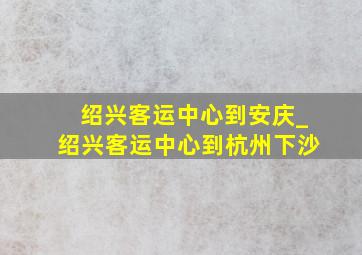 绍兴客运中心到安庆_绍兴客运中心到杭州下沙