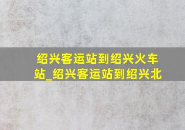 绍兴客运站到绍兴火车站_绍兴客运站到绍兴北