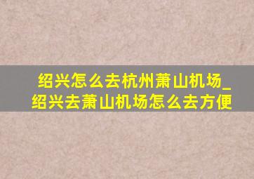 绍兴怎么去杭州萧山机场_绍兴去萧山机场怎么去方便