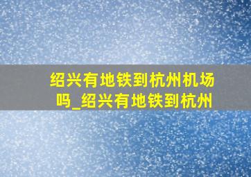 绍兴有地铁到杭州机场吗_绍兴有地铁到杭州