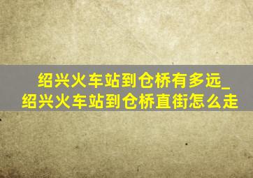 绍兴火车站到仓桥有多远_绍兴火车站到仓桥直街怎么走