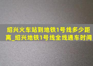 绍兴火车站到地铁1号线多少距离_绍兴地铁1号线全线通车时间