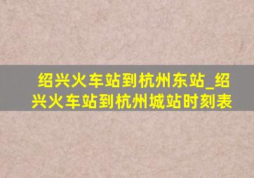 绍兴火车站到杭州东站_绍兴火车站到杭州城站时刻表