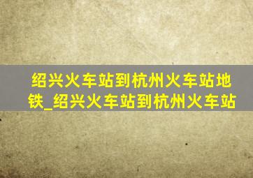 绍兴火车站到杭州火车站地铁_绍兴火车站到杭州火车站