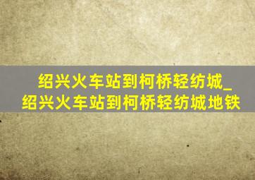 绍兴火车站到柯桥轻纺城_绍兴火车站到柯桥轻纺城地铁