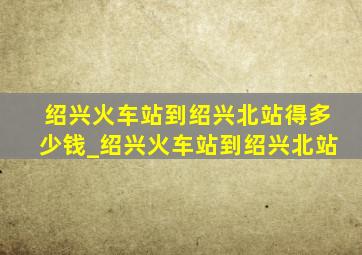 绍兴火车站到绍兴北站得多少钱_绍兴火车站到绍兴北站