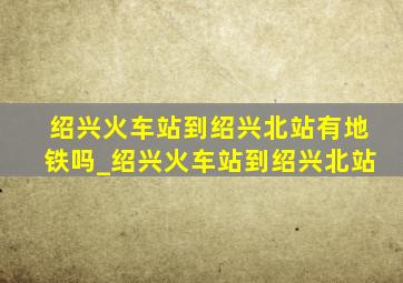 绍兴火车站到绍兴北站有地铁吗_绍兴火车站到绍兴北站