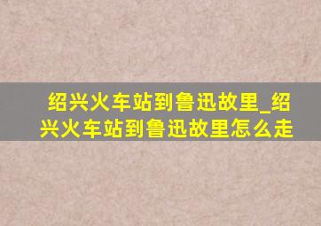 绍兴火车站到鲁迅故里_绍兴火车站到鲁迅故里怎么走