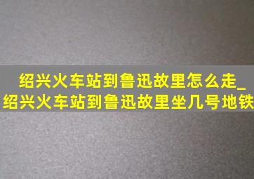 绍兴火车站到鲁迅故里怎么走_绍兴火车站到鲁迅故里坐几号地铁