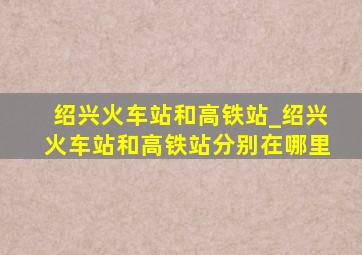 绍兴火车站和高铁站_绍兴火车站和高铁站分别在哪里