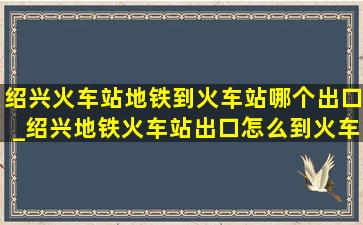 绍兴火车站地铁到火车站哪个出口_绍兴地铁火车站出口怎么到火车站