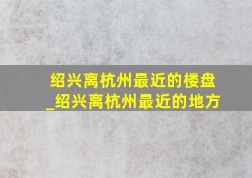 绍兴离杭州最近的楼盘_绍兴离杭州最近的地方