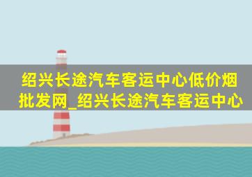 绍兴长途汽车客运中心(低价烟批发网)_绍兴长途汽车客运中心