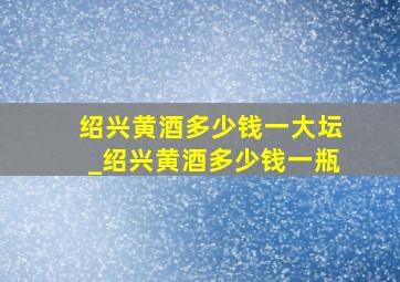 绍兴黄酒多少钱一大坛_绍兴黄酒多少钱一瓶