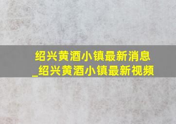 绍兴黄酒小镇最新消息_绍兴黄酒小镇最新视频