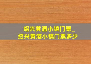 绍兴黄酒小镇门票_绍兴黄酒小镇门票多少