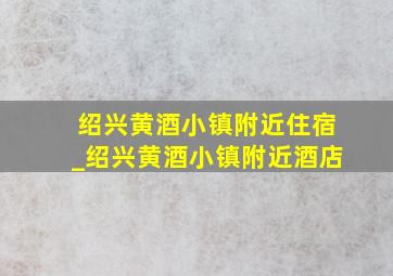 绍兴黄酒小镇附近住宿_绍兴黄酒小镇附近酒店