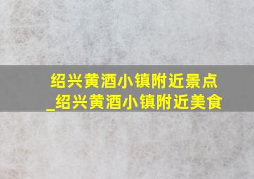 绍兴黄酒小镇附近景点_绍兴黄酒小镇附近美食