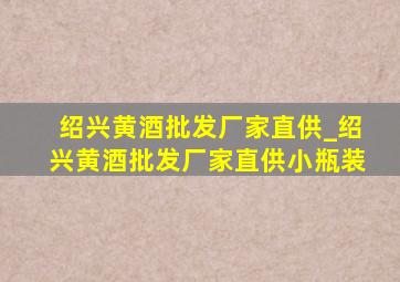 绍兴黄酒批发厂家直供_绍兴黄酒批发厂家直供小瓶装