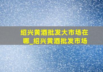 绍兴黄酒批发大市场在哪_绍兴黄酒批发市场