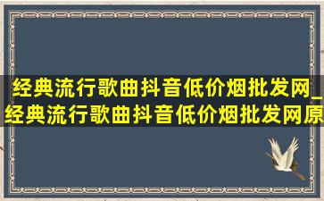 经典流行歌曲抖音(低价烟批发网)_经典流行歌曲抖音(低价烟批发网)原唱