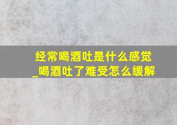 经常喝酒吐是什么感觉_喝酒吐了难受怎么缓解