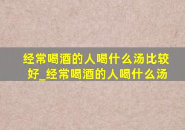 经常喝酒的人喝什么汤比较好_经常喝酒的人喝什么汤