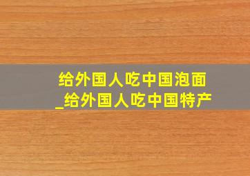 给外国人吃中国泡面_给外国人吃中国特产