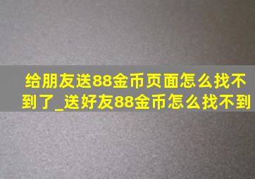 给朋友送88金币页面怎么找不到了_送好友88金币怎么找不到