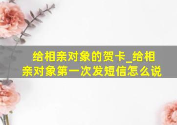 给相亲对象的贺卡_给相亲对象第一次发短信怎么说