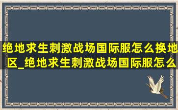 绝地求生刺激战场国际服怎么换地区_绝地求生刺激战场国际服怎么玩