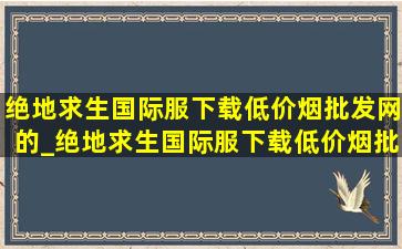 绝地求生国际服下载(低价烟批发网)的_绝地求生国际服下载(低价烟批发网)