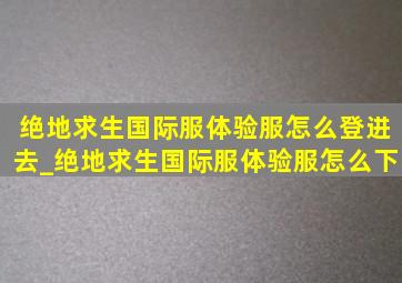 绝地求生国际服体验服怎么登进去_绝地求生国际服体验服怎么下