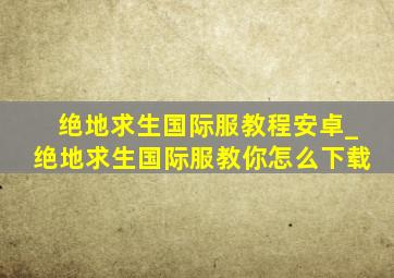 绝地求生国际服教程安卓_绝地求生国际服教你怎么下载