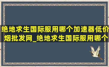 绝地求生国际服用哪个加速器(低价烟批发网)_绝地求生国际服用哪个加速器