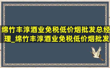 绵竹丰淳酒业(免税低价烟批发)总经理_绵竹丰淳酒业(免税低价烟批发)