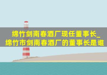 绵竹剑南春酒厂现任董事长_绵竹市剑南春酒厂的董事长是谁