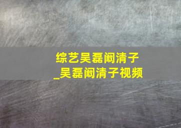 综艺吴磊阚清子_吴磊阚清子视频