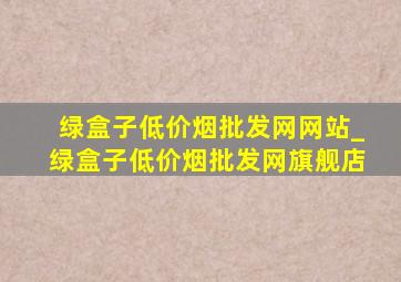 绿盒子(低价烟批发网)网站_绿盒子(低价烟批发网)旗舰店