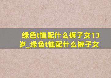 绿色t恤配什么裤子女13岁_绿色t恤配什么裤子女